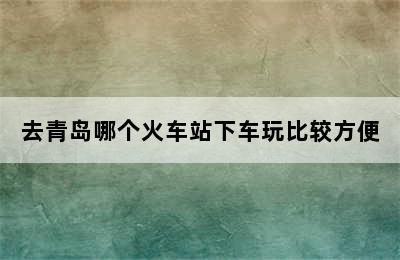 去青岛哪个火车站下车玩比较方便