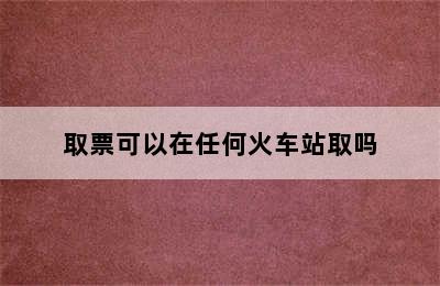 取票可以在任何火车站取吗