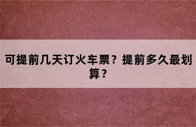 可提前几天订火车票？提前多久最划算？