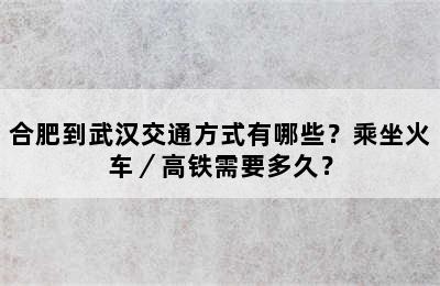 合肥到武汉交通方式有哪些？乘坐火车／高铁需要多久？