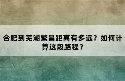 合肥到芜湖繁昌距离有多远？如何计算这段路程？