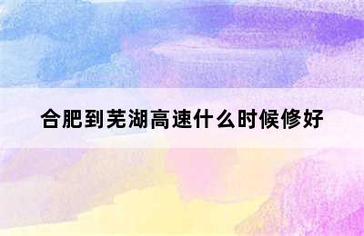 合肥到芜湖高速什么时候修好