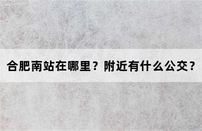 合肥南站在哪里？附近有什么公交？