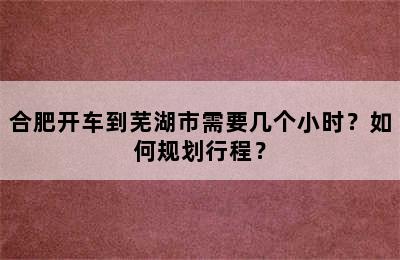 合肥开车到芜湖市需要几个小时？如何规划行程？