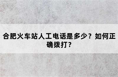 合肥火车站人工电话是多少？如何正确拨打？