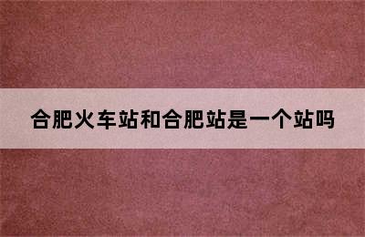 合肥火车站和合肥站是一个站吗