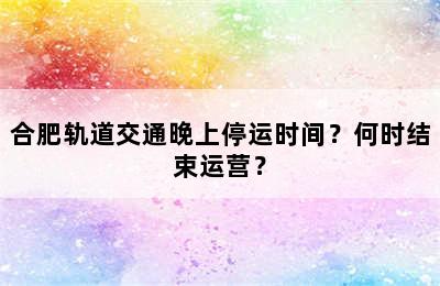 合肥轨道交通晚上停运时间？何时结束运营？