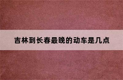 吉林到长春最晚的动车是几点