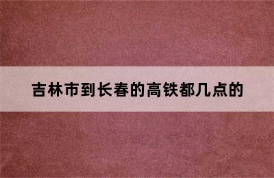 吉林市到长春的高铁都几点的