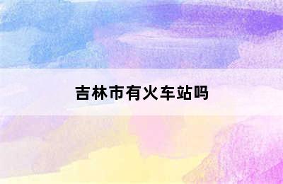 吉林市有火车站吗