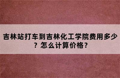 吉林站打车到吉林化工学院费用多少？怎么计算价格？