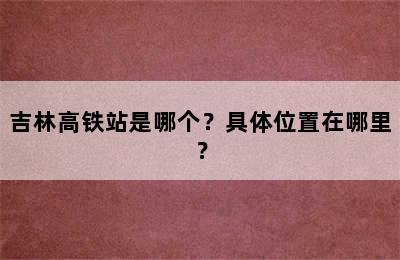 吉林高铁站是哪个？具体位置在哪里？