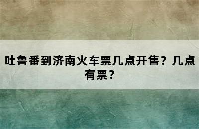 吐鲁番到济南火车票几点开售？几点有票？