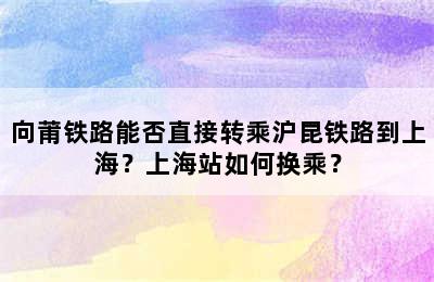 向莆铁路能否直接转乘沪昆铁路到上海？上海站如何换乘？
