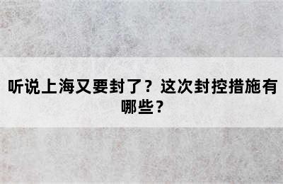 听说上海又要封了？这次封控措施有哪些？