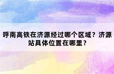 呼南高铁在济源经过哪个区域？济源站具体位置在哪里？