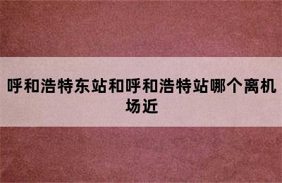 呼和浩特东站和呼和浩特站哪个离机场近