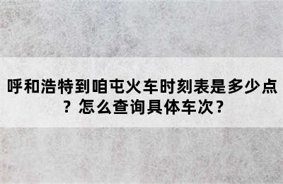 呼和浩特到咱屯火车时刻表是多少点？怎么查询具体车次？