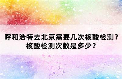 呼和浩特去北京需要几次核酸检测？核酸检测次数是多少？