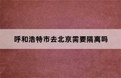 呼和浩特市去北京需要隔离吗