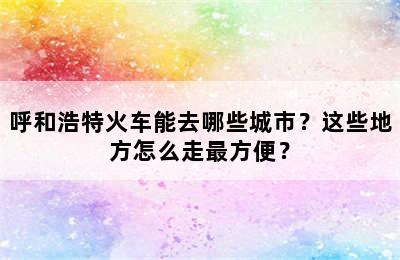 呼和浩特火车能去哪些城市？这些地方怎么走最方便？