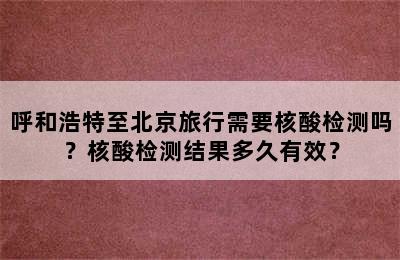 呼和浩特至北京旅行需要核酸检测吗？核酸检测结果多久有效？