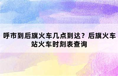 呼市到后旗火车几点到达？后旗火车站火车时刻表查询