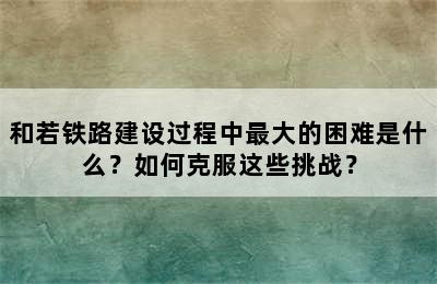 和若铁路建设过程中最大的困难是什么？如何克服这些挑战？
