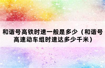 和谐号高铁时速一般是多少（和谐号高速动车组时速达多少千米）