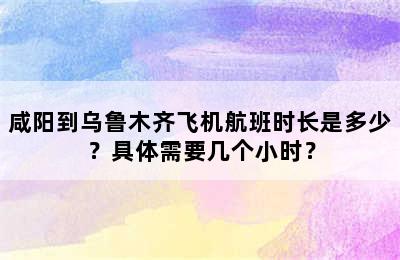 咸阳到乌鲁木齐飞机航班时长是多少？具体需要几个小时？