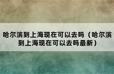 哈尔滨到上海现在可以去吗（哈尔滨到上海现在可以去吗最新）