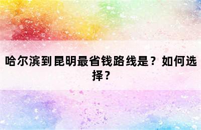 哈尔滨到昆明最省钱路线是？如何选择？