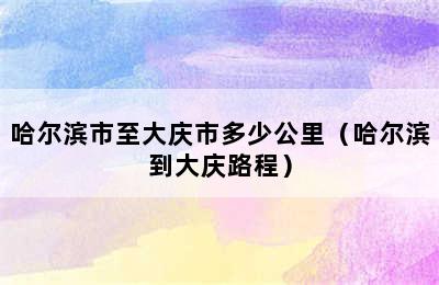 哈尔滨市至大庆市多少公里（哈尔滨到大庆路程）