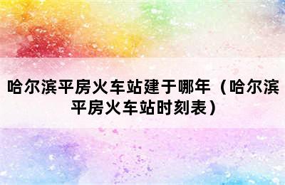 哈尔滨平房火车站建于哪年（哈尔滨平房火车站时刻表）