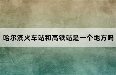 哈尔滨火车站和高铁站是一个地方吗