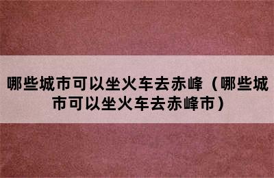 哪些城市可以坐火车去赤峰（哪些城市可以坐火车去赤峰市）