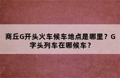 商丘G开头火车候车地点是哪里？G字头列车在哪候车？