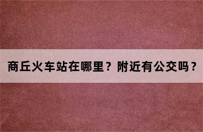 商丘火车站在哪里？附近有公交吗？