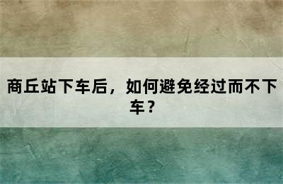 商丘站下车后，如何避免经过而不下车？