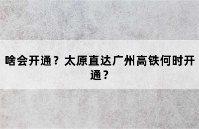 啥会开通？太原直达广州高铁何时开通？