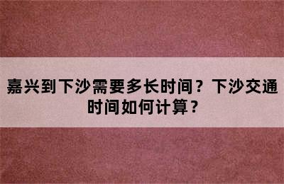 嘉兴到下沙需要多长时间？下沙交通时间如何计算？