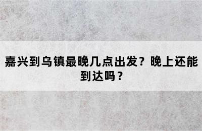嘉兴到乌镇最晚几点出发？晚上还能到达吗？