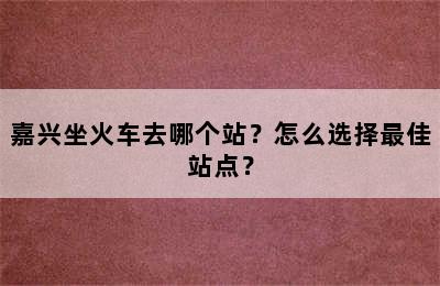 嘉兴坐火车去哪个站？怎么选择最佳站点？