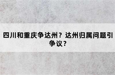 四川和重庆争达州？达州归属问题引争议？