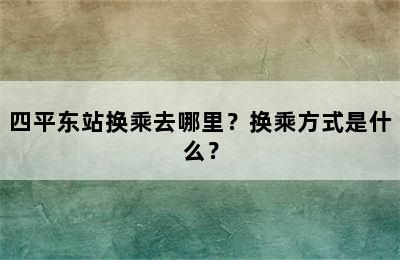 四平东站换乘去哪里？换乘方式是什么？