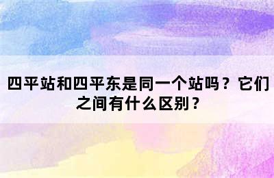四平站和四平东是同一个站吗？它们之间有什么区别？