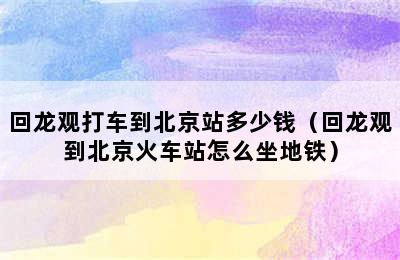 回龙观打车到北京站多少钱（回龙观到北京火车站怎么坐地铁）