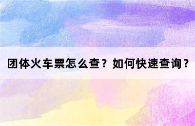 团体火车票怎么查？如何快速查询？