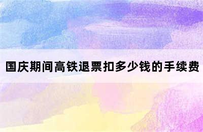 国庆期间高铁退票扣多少钱的手续费