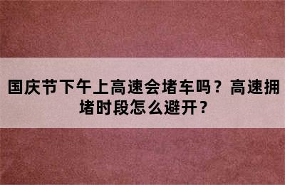 国庆节下午上高速会堵车吗？高速拥堵时段怎么避开？